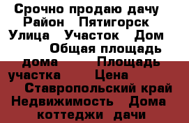 Срочно продаю дачу › Район ­ Пятигорск › Улица ­ Участок › Дом ­ 178 › Общая площадь дома ­ 30 › Площадь участка ­ 8 › Цена ­ 580 000 - Ставропольский край Недвижимость » Дома, коттеджи, дачи продажа   